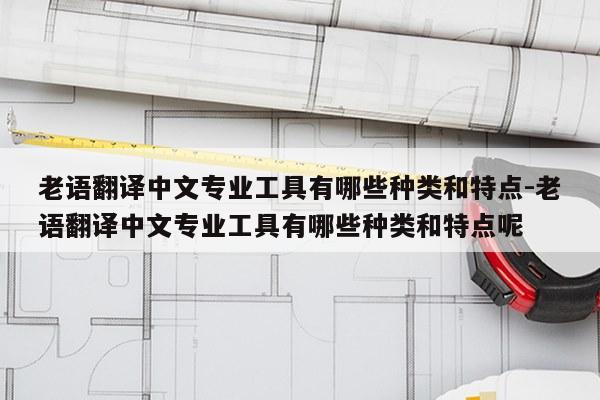老语翻译中文专业工具有哪些种类和特点-老语翻译中文专业工具有哪些种类和特点呢