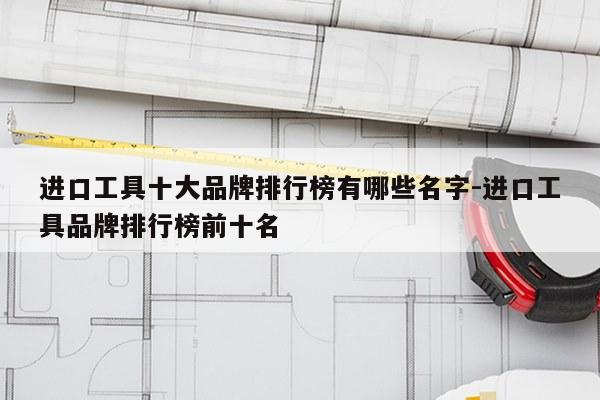 进口工具十大品牌排行榜有哪些名字-进口工具品牌排行榜前十名