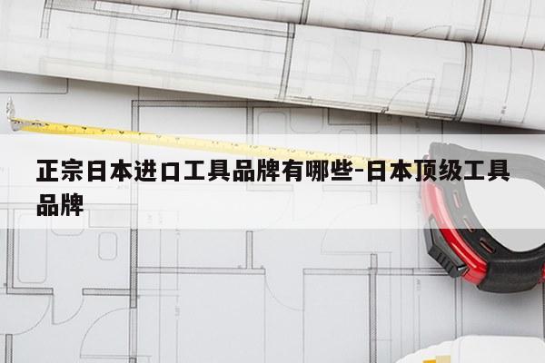 正宗日本进口工具品牌有哪些-日本顶级工具品牌