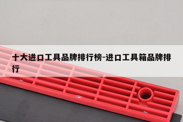 十大进口工具品牌排行榜-进口工具箱品牌排行