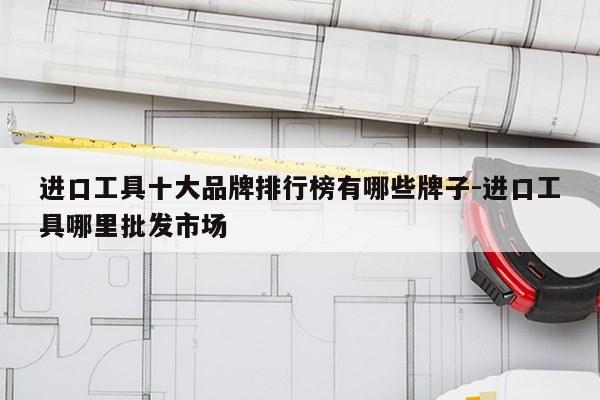 进口工具十大品牌排行榜有哪些牌子-进口工具哪里批发市场