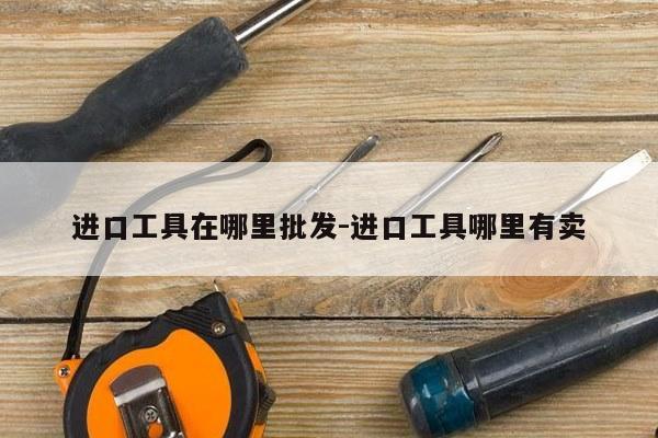 进口工具在哪里批发-进口工具哪里有卖