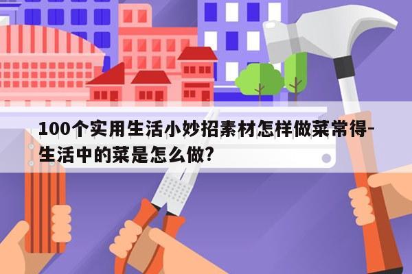 100个实用生活小妙招素材怎样做菜常得-生活中的菜是怎么做?
