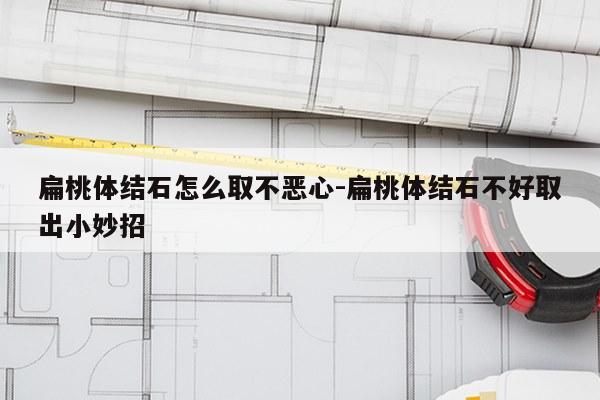 扁桃体结石怎么取不恶心-扁桃体结石不好取出小妙招