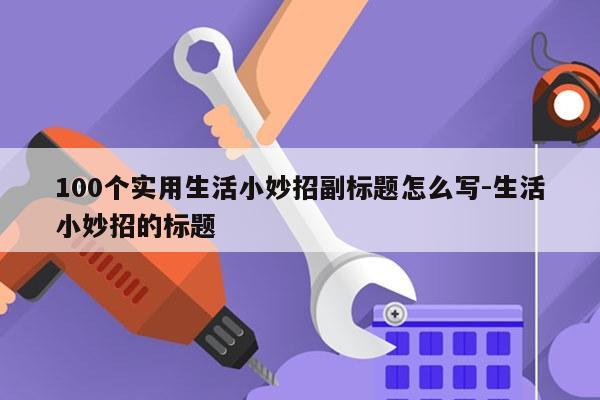 100个实用生活小妙招副标题怎么写-生活小妙招的标题