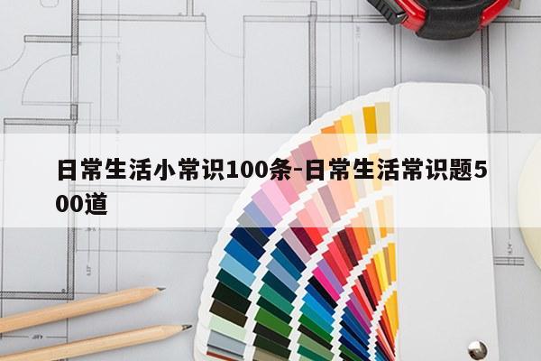 日常生活小常识100条-日常生活常识题500道