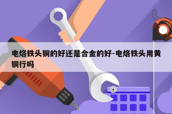 电烙铁头铜的好还是合金的好-电烙铁头用黄铜行吗