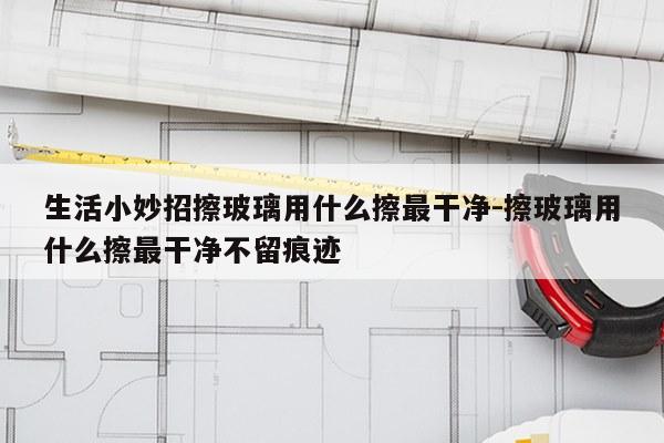 生活小妙招擦玻璃用什么擦最干净-擦玻璃用什么擦最干净不留痕迹