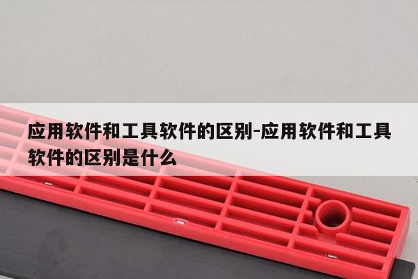 应用软件和工具软件的区别-应用软件和工具软件的区别是什么