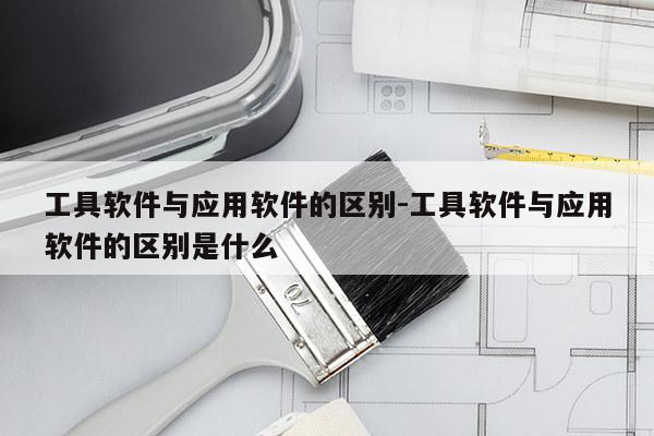 工具软件与应用软件的区别-工具软件与应用软件的区别是什么