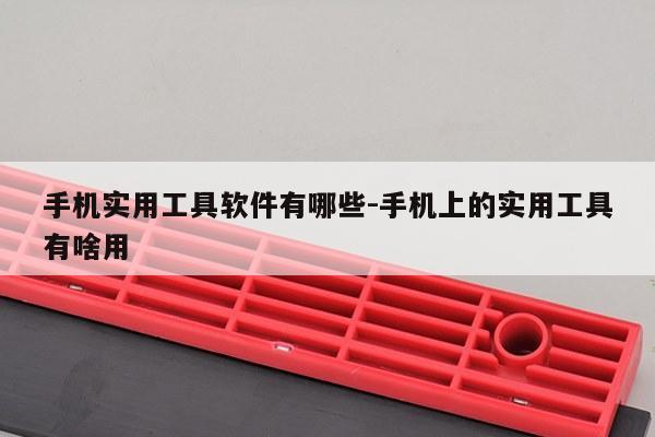 手机实用工具软件有哪些-手机上的实用工具有啥用