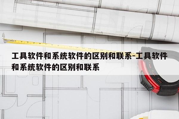 工具软件和系统软件的区别和联系-工具软件和系统软件的区别和联系