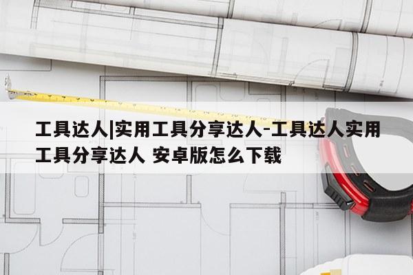 工具达人|实用工具分享达人-工具达人实用工具分享达人 安卓版怎么下载