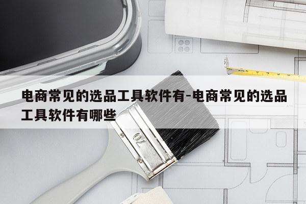 电商常见的选品工具软件有-电商常见的选品工具软件有哪些
