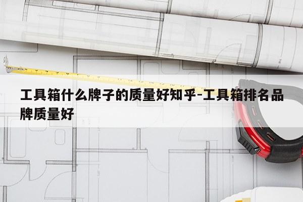 工具箱什么牌子的质量好知乎-工具箱排名品牌质量好