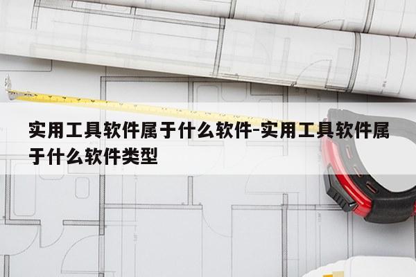 实用工具软件属于什么软件-实用工具软件属于什么软件类型