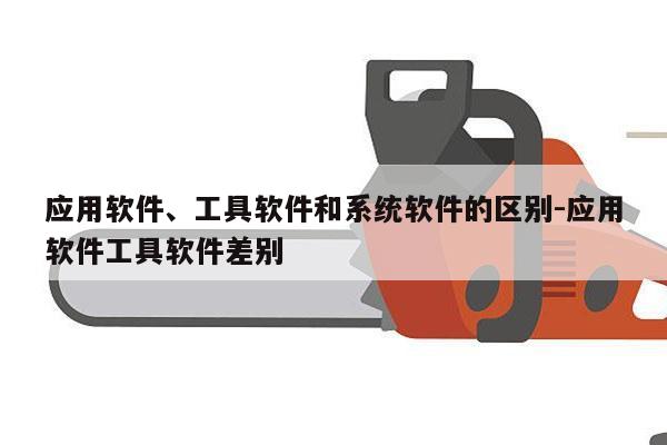 应用软件、工具软件和系统软件的区别-应用软件工具软件差别