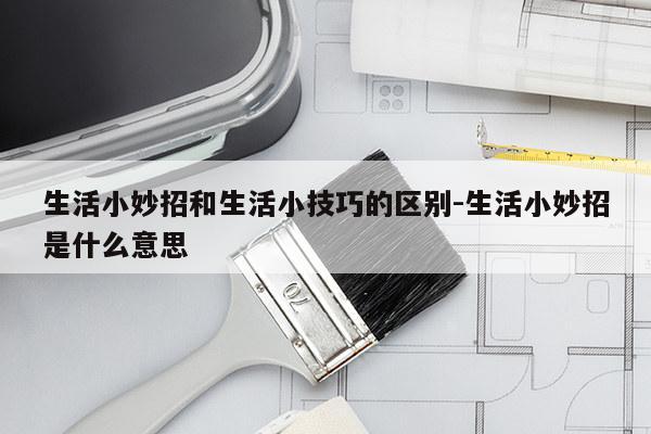 生活小妙招和生活小技巧的区别-生活小妙招是什么意思