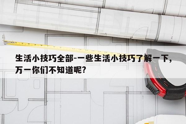 生活小技巧全部-一些生活小技巧了解一下,万一你们不知道呢?