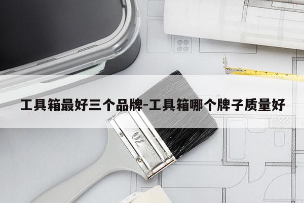 工具箱最好三个品牌-工具箱哪个牌子质量好