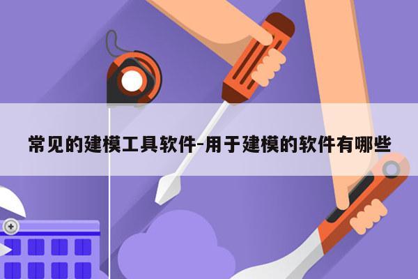 常见的建模工具软件-用于建模的软件有哪些