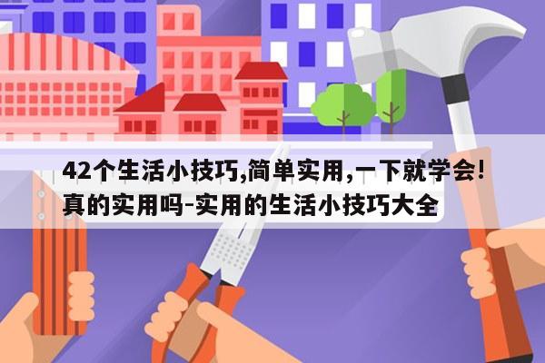 42个生活小技巧,简单实用,一下就学会!真的实用吗-实用的生活小技巧大全