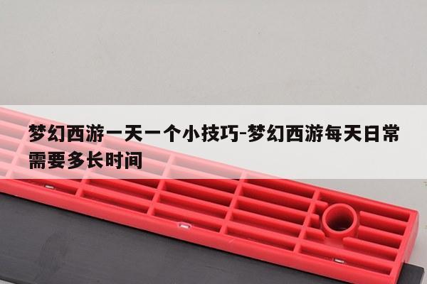 梦幻西游一天一个小技巧-梦幻西游每天日常需要多长时间