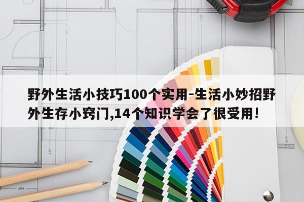 野外生活小技巧100个实用-生活小妙招野外生存小窍门,14个知识学会了很受用!