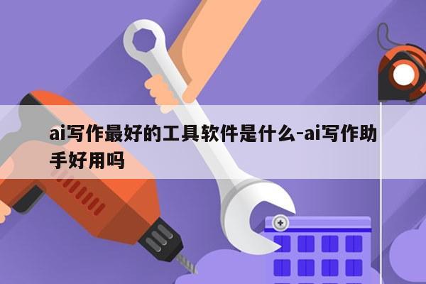 ai写作最好的工具软件是什么-ai写作助手好用吗
