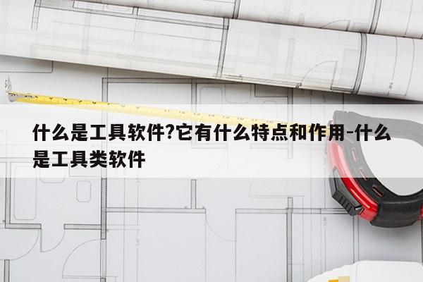 什么是工具软件?它有什么特点和作用-什么是工具类软件