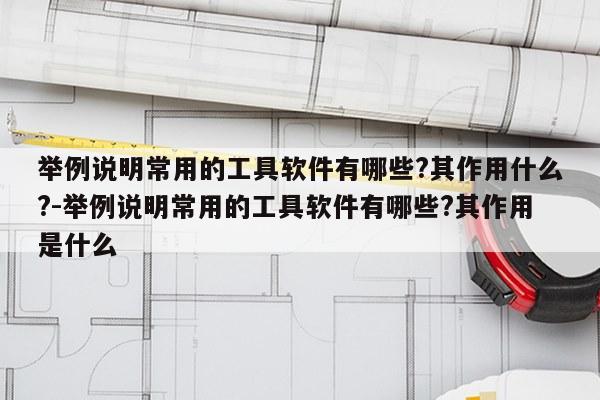 举例说明常用的工具软件有哪些?其作用什么?-举例说明常用的工具软件有哪些?其作用是什么