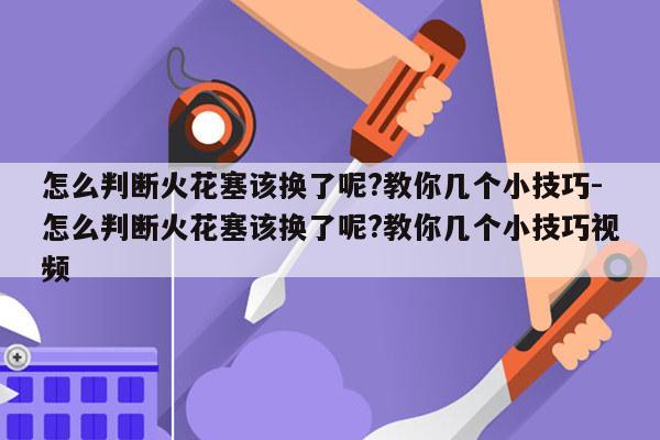 怎么判断火花塞该换了呢?教你几个小技巧-怎么判断火花塞该换了呢?教你几个小技巧视频