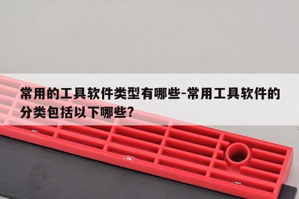 常用的工具软件类型有哪些-常用工具软件的分类包括以下哪些?