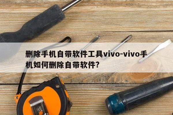 删除手机自带软件工具vivo-vivo手机如何删除自带软件?