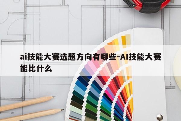 ai技能大赛选题方向有哪些-AI技能大赛能比什么