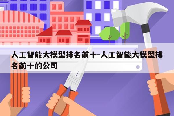 人工智能大模型排名前十-人工智能大模型排名前十的公司