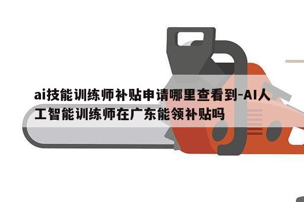 ai技能训练师补贴申请哪里查看到-AI人工智能训练师在广东能领补贴吗