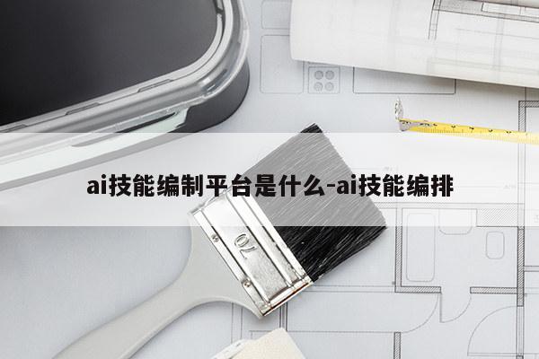 ai技能编制平台是什么-ai技能编排