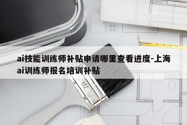 ai技能训练师补贴申请哪里查看进度-上海ai训练师报名培训补贴