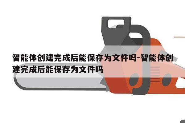 智能体创建完成后能保存为文件吗-智能体创建完成后能保存为文件吗