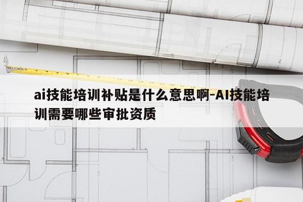 ai技能培训补贴是什么意思啊-AI技能培训需要哪些审批资质