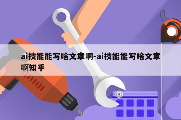 ai技能能写啥文章啊-ai技能能写啥文章啊知乎