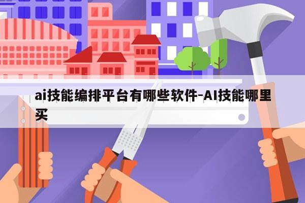 ai技能编排平台有哪些软件-AI技能哪里买