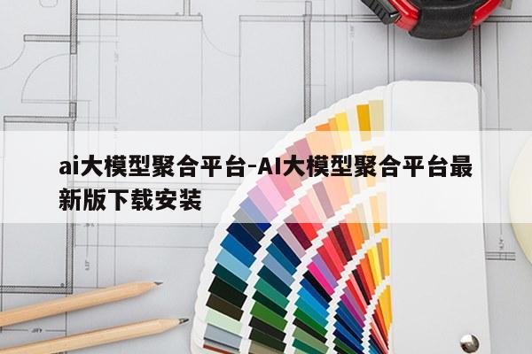 ai大模型聚合平台-AI大模型聚合平台最新版下载安装