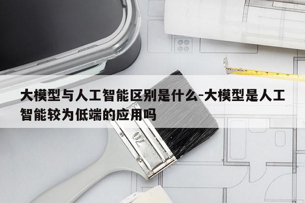 大模型与人工智能区别是什么-大模型是人工智能较为低端的应用吗