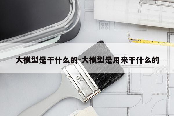 大模型是干什么的-大模型是用来干什么的