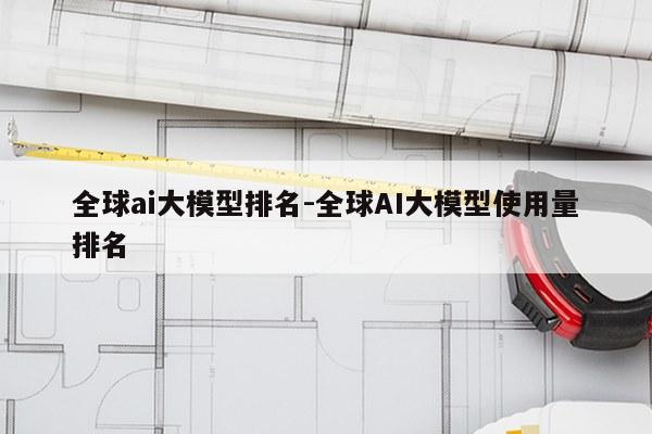 全球ai大模型排名-全球AI大模型使用量排名